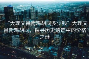 “大理文昌街雞胡同多少錢”大理文昌街雞胡同，探尋歷史遺跡中的價格之謎