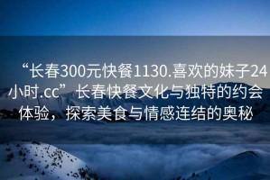“長春300元快餐1130.喜歡的妹子24小時.cc”長春快餐文化與獨特的約會體驗，探索美食與情感連結的奧秘