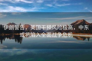伊朗警告，美國干預風險極高，中東或將陷入全面戰爭危機