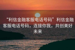 “利信金融客服電話號碼”利信金融客服電話號碼，連接你我，共創美好未來