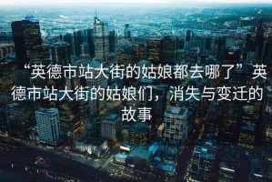 “英德市站大街的姑娘都去哪了”英德市站大街的姑娘們，消失與變遷的故事