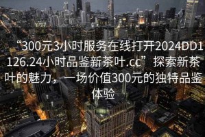 “300元3小時服務在線打開2024DD1126.24小時品鑒新茶葉.cc”探索新茶葉的魅力，一場價值300元的獨特品鑒體驗