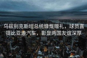 烏茲別克斯坦總統(tǒng)慷慨贈禮，球員喜提比亞迪汽車，彰顯兩國友誼深厚