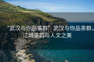 “武漢與你品茶群”武漢與你品茶群，江城茶韻與人文之美