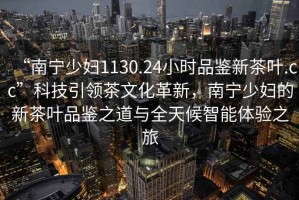 “南寧少婦1130.24小時品鑒新茶葉.cc”科技引領(lǐng)茶文化革新，南寧少婦的新茶葉品鑒之道與全天候智能體驗之旅