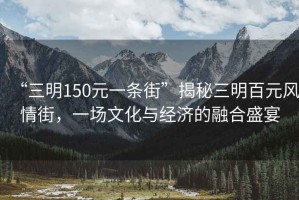 “三明150元一條街”揭秘三明百元風情街，一場文化與經濟的融合盛宴