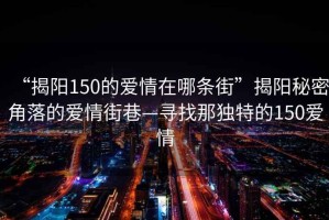 “揭陽150的愛情在哪條街”揭陽秘密角落的愛情街巷—尋找那獨特的150愛情