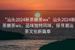 “汕頭2024新茶嫩茶wx”汕頭2024新茶嫩茶wx，品味獨特風味，探尋潮汕茶文化新篇章