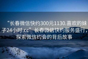 “長春微信快約300元1130.喜歡的妹子24小時.cc”長春微信快約服務盛行，探索微信約會的背后故事