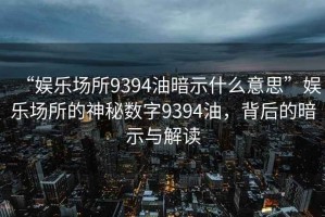 “娛樂場所9394油暗示什么意思”娛樂場所的神秘數字9394油，背后的暗示與解讀