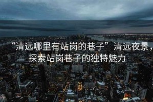 “清遠哪里有站崗的巷子”清遠夜景，探索站崗巷子的獨特魅力