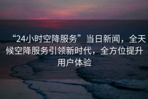 “24小時空降服務”當日新聞，全天候空降服務引領新時代，全方位提升用戶體驗