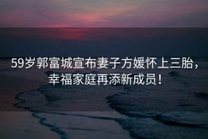 59歲郭富城宣布妻子方媛懷上三胎，幸福家庭再添新成員！