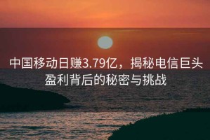 中國移動日賺3.79億，揭秘電信巨頭盈利背后的秘密與挑戰