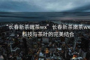 “長春新茶嫩茶wx”長春新茶嫩茶wx，科技與茶葉的完美結合