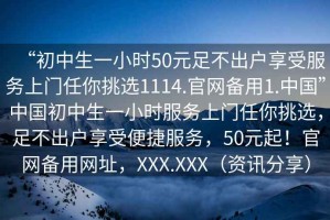 “初中生一小時50元足不出戶享受服務(wù)上門任你挑選1114.官網(wǎng)備用1.中國”中國初中生一小時服務(wù)上門任你挑選，足不出戶享受便捷服務(wù)，50元起！官網(wǎng)備用網(wǎng)址，XXX.XXX（資訊分享）