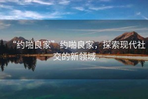 “約啪良家”約啪良家，探索現代社交的新領域