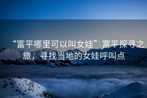 “富平哪里可以叫女娃”富平探尋之旅，尋找當(dāng)?shù)氐呐藓艚悬c(diǎn)