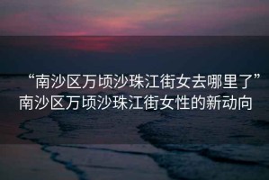 “南沙區萬頃沙珠江街女去哪里了”南沙區萬頃沙珠江街女性的新動向