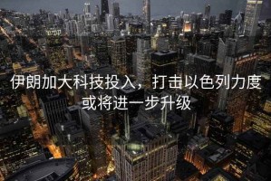 伊朗加大科技投入，打擊以色列力度或將進一步升級