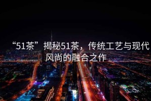 “51茶”揭秘51茶，傳統工藝與現代風尚的融合之作