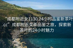 “成都附近女1130.24小時品鑒新茶葉.cc”成都附近女茶品鑒之旅,探索新茶葉的24小時魅力 “成都附近女1130.24小時品鑒新茶葉.cc”成都附近女茶品鑒之旅,探索新茶葉的24小時魅力