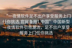“一夜情軟件足不出戶享受服務上門任你挑選.官網備用1.中國”中國新型一夜情軟件引領潮流，足不出戶享受服務上門任你挑選