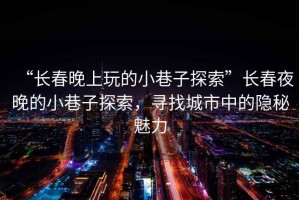 “長春晚上玩的小巷子探索”長春夜晚的小巷子探索，尋找城市中的隱秘魅力