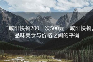 “咸陽快餐200一次500元”咸陽快餐，品味美食與價格之間的平衡