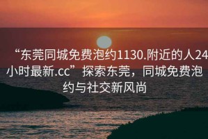 “東莞同城免費泡約1130.附近的人24小時最新.cc”探索東莞，同城免費泡約與社交新風尚