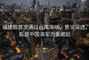 福建艦首次通過臺灣海峽，意義深遠，彰顯中國海軍力量崛起