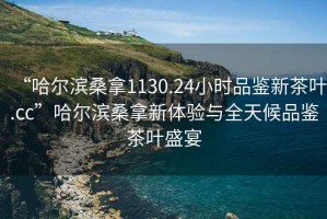 “哈爾濱桑拿1130.24小時品鑒新茶葉.cc”哈爾濱桑拿新體驗與全天候品鑒茶葉盛宴