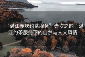 “湛江赤坎約茶服務”赤坎之韻，湛江約茶服務下的自然與人文風情