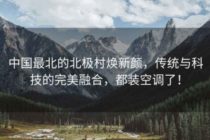 中國最北的北極村煥新顏，傳統與科技的完美融合，都裝空調了！