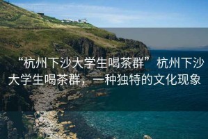 “杭州下沙大學生喝茶群”杭州下沙大學生喝茶群，一種獨特的文化現(xiàn)象