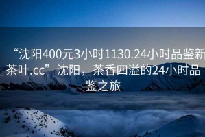 “沈陽400元3小時(shí)1130.24小時(shí)品鑒新茶葉.cc”沈陽，茶香四溢的24小時(shí)品鑒之旅