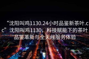 “沈陽叫雞1130.24小時品鑒新茶葉.cc”沈陽叫雞1130，科技賦能下的茶葉品鑒革新與全天候服務體驗