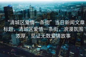 “清城區(qū)愛(ài)情一條街”當(dāng)日新聞文章標(biāo)題，清城區(qū)愛(ài)情一條街，浪漫氛圍濃厚，見(jiàn)證無(wú)數(shù)愛(ài)情故事