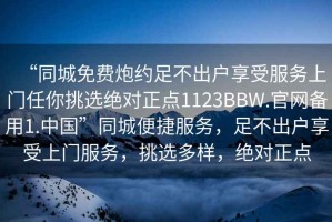 “同城免費炮約足不出戶享受服務上門任你挑選絕對正點1123BBW.官網備用1.中國”同城便捷服務，足不出戶享受上門服務，挑選多樣，絕對正點