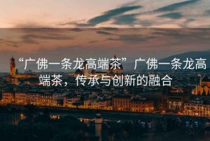 “廣佛一條龍高端茶”廣佛一條龍高端茶，傳承與創新的融合