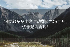 44歲郭晶晶出席活動(dòng)女王氣場(chǎng)全開(kāi)，優(yōu)雅魅力再現(xiàn)！