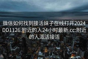 微信如何找到接活妹子在線打開2024DD1126.附近的人24小時最新.cc:附近的人派活接活