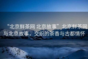 “北京鮮茶網 北京故事”北京鮮茶網與北京故事，交織的茶香與古都情懷