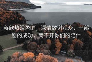 蔣欣熱淚盈眶，深情致謝觀眾，一部劇的成功，離不開你們的陪伴