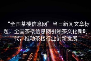 “全國茶樓信息網”當日新聞文章標題，全國茶樓信息網引領茶文化新時代，推動茶樓行業創新發展