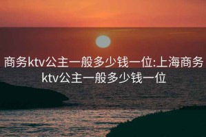商務ktv公主一般多少錢一位:上海商務ktv公主一般多少錢一位