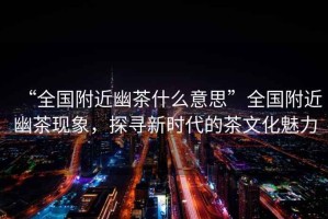 “全國附近幽茶什么意思”全國附近幽茶現象，探尋新時代的茶文化魅力
