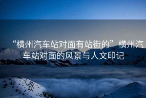 “橫州汽車站對面有站街的”橫州汽車站對面的風(fēng)景與人文印記