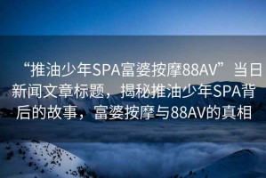 “推油少年SPA富婆按摩88AV”當日新聞文章標題，揭秘推油少年SPA背后的故事，富婆按摩與88AV的真相