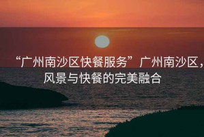 “廣州南沙區快餐服務”廣州南沙區，風景與快餐的完美融合